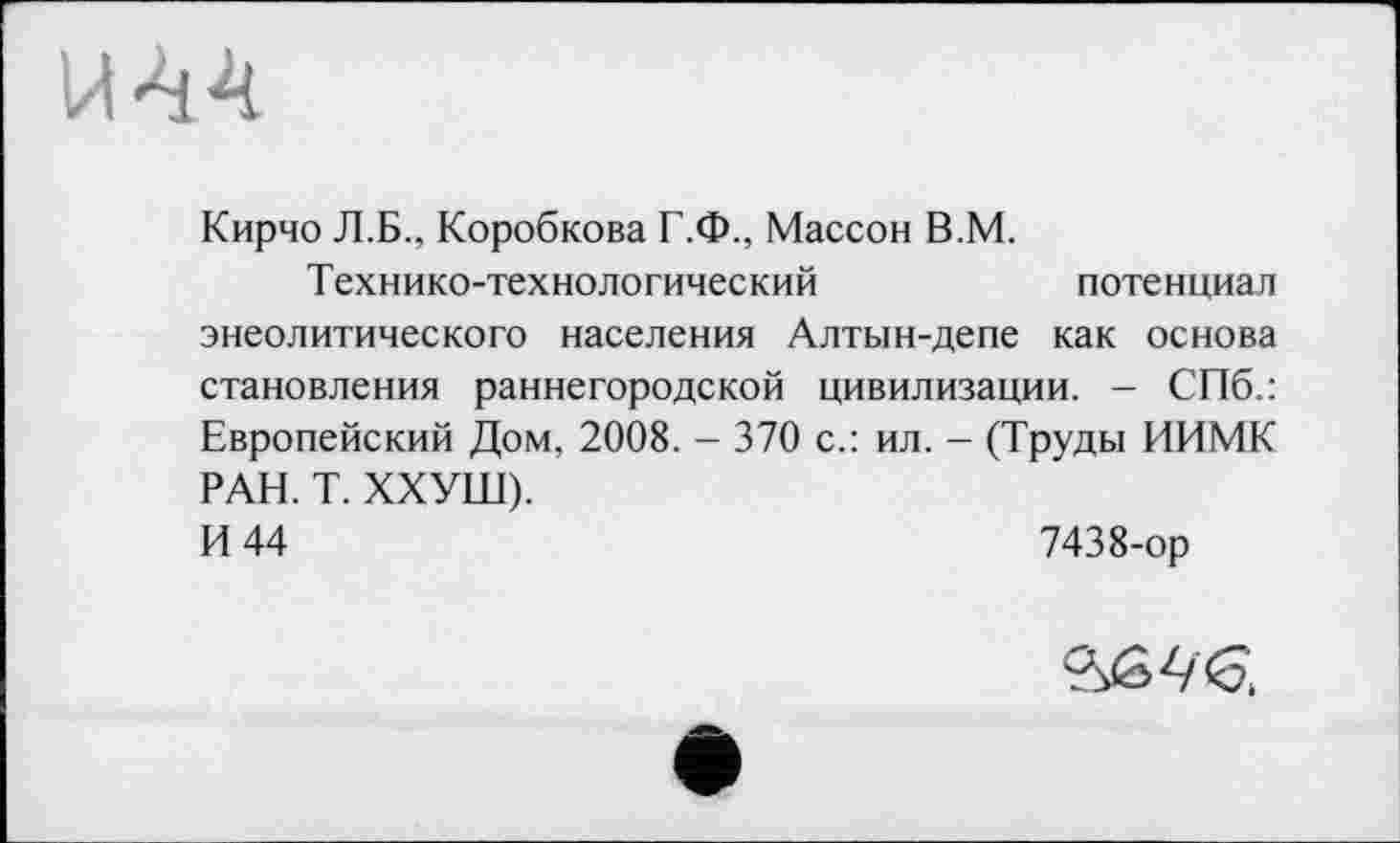 ﻿Кирчо Л.Б., Коробкова Г.Ф., Массон В.М.
Технико-технологический	потенциал
энеолитического населения Алтын-депе как основа становления раннегородской цивилизации. - СПб.: Европейский Дом, 2008. - 370 с.: ил. - (Труды ИИМК РАН. Т. ХХУШ).
И 44	7438-ор